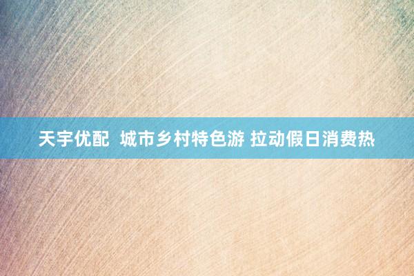 天宇优配  城市乡村特色游 拉动假日消费热