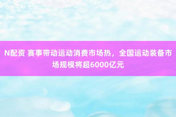 N配资 赛事带动运动消费市场热，全国运动装备市场规模将超6000亿元