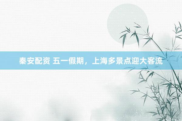 秦安配资 五一假期，上海多景点迎大客流