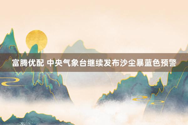 富腾优配 中央气象台继续发布沙尘暴蓝色预警