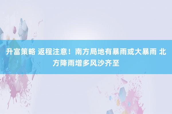 升富策略 返程注意！南方局地有暴雨或大暴雨 北方降雨增多风沙齐至