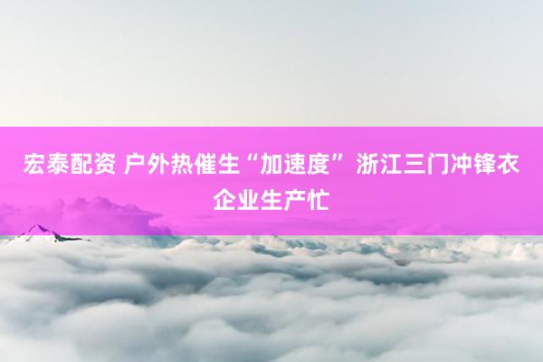 宏泰配资 户外热催生“加速度” 浙江三门冲锋衣企业生产忙