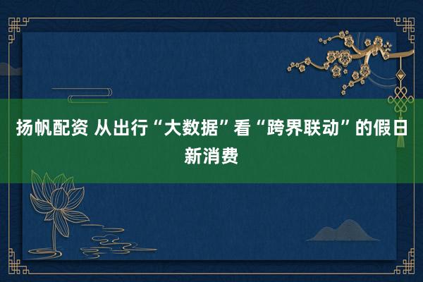 扬帆配资 从出行“大数据”看“跨界联动”的假日新消费