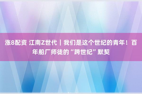 涨8配资 江南Z世代｜我们是这个世纪的青年！百年船厂师徒的“跨世纪”默契