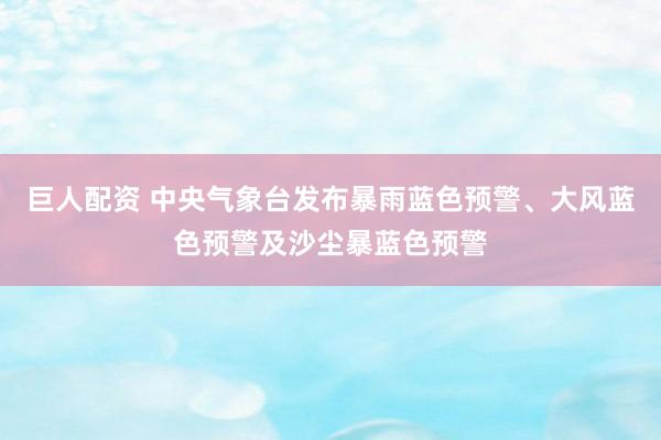 巨人配资 中央气象台发布暴雨蓝色预警、大风蓝色预警及沙尘暴蓝色预警