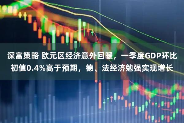 深富策略 欧元区经济意外回暖，一季度GDP环比初值0.4%高于预期，德、法经济勉强实现增长