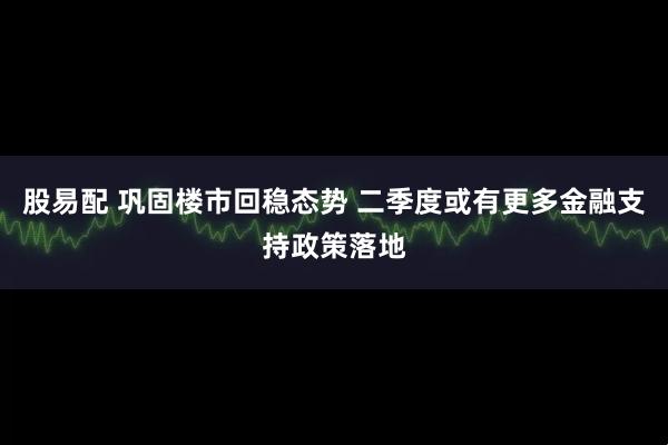 股易配 巩固楼市回稳态势 二季度或有更多金融支持政策落地