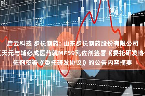 启云科技 步长制药: 山东步长制药股份有限公司关于控股子公司浙江天元与辅必成医药就MF59乳佐剂签署《委托研发协议》的公告内容摘要
