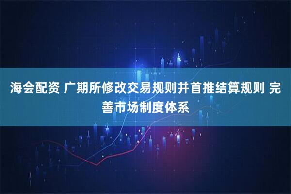 海会配资 广期所修改交易规则并首推结算规则 完善市场制度体系