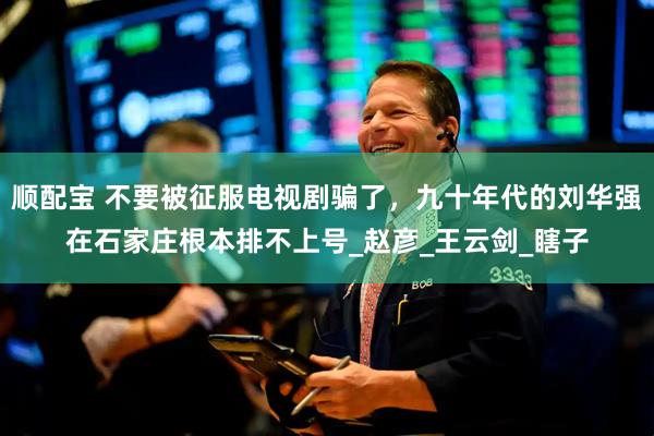 顺配宝 不要被征服电视剧骗了，九十年代的刘华强在石家庄根本排不上号_赵彦_王云剑_瞎子