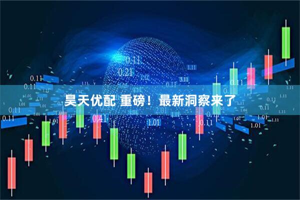昊天优配 重磅！最新洞察来了