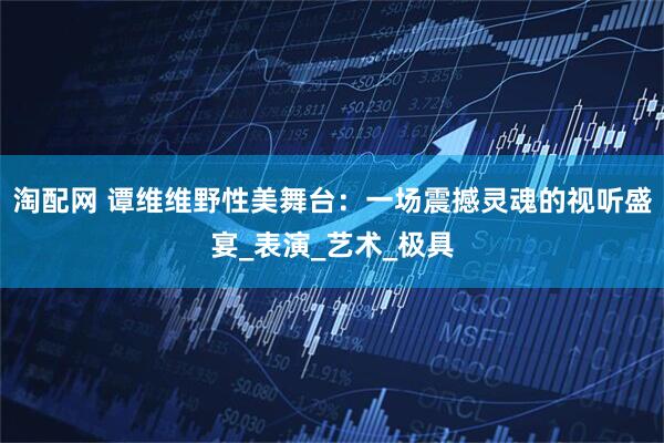 淘配网 谭维维野性美舞台：一场震撼灵魂的视听盛宴_表演_艺术_极具