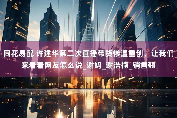 同花易配 许建华第二次直播带货惨遭重创，让我们来看看网友怎么说_谢妈_谢浩楠_销售额