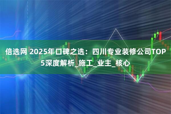 倍选网 2025年口碑之选：四川专业装修公司TOP5深度解析_施工_业主_核心